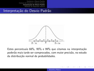 Variˆancia e Desvio Padr˜ao
Calculo da Variˆancia e Desvio Padr˜ao
Interpreta¸c˜ao do Desvio Padr˜ao
Medidas de dispers˜ao relativa
Interpreta¸c˜ao do Desvio Padr˜ao
Estes percentuais 68%, 95% e 99% que citamos na interpreta¸c˜ao
poder˜ao mais tarde ser comprovados, com maior precis˜ao, no estudo
da distribui¸c˜ao normal de probabilidades.
Estat´ıtica B´asica
 