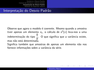 Variˆancia e Desvio Padr˜ao
Calculo da Variˆancia e Desvio Padr˜ao
Interpreta¸c˜ao do Desvio Padr˜ao
Medidas de dispers˜ao relativa
Interpreta¸c˜ao do Desvio Padr˜ao
Observe que agora o modelo ´e coerente. Mesmo quando a amostra
tiver apenas um elemento x1, o c´alculo de s2(x) leva-nos a uma
indetermina¸c˜ao do tipo
0
0
. O que signiﬁca que a variˆancia existe,
mas n˜ao est´a determinada.
Signiﬁca tamb´em que amostras de apenas um elemento n˜ao nos
fornece informa¸c˜oes sobre a variˆancia da s´erie.
Estat´ıtica B´asica
 