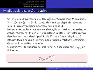 Variˆancia e Desvio Padr˜ao
Calculo da Variˆancia e Desvio Padr˜ao
Interpreta¸c˜ao do Desvio Padr˜ao
Medidas de dispers˜ao relativa
Medidas de dispers˜ao relativa
Se uma s´erie X apresenta x = 10 e σ(x) = 2 e uma s´erie Y apresenta
y = 100 e σ(y) = 5, do ponto de vista da dispers˜ao absoluta, a
s´erie Y apresenta maior dispers˜ao que a s´erie X.
No entanto, se levarmos em considera¸c˜ao as m´edias das s´eries, o
desvio padr˜ao de Y que ´e 5 em rela¸c˜ao a 100 ´e um valor menos
signiﬁcativo que o desvio padr˜ao de X que ´e 2 em rela¸c˜ao a 10.
Isto nos leva a deﬁnir as medidas de dispers˜ao relativas: coeﬁciente
de varia¸c˜ao e variˆancia relativa.
O coeﬁciente de varia¸c˜ao de uma s´erie X ´e indicado por CV(x) de-
ﬁnido por:
CV(x) =
σ(x)
x
Estat´ıtica B´asica
 