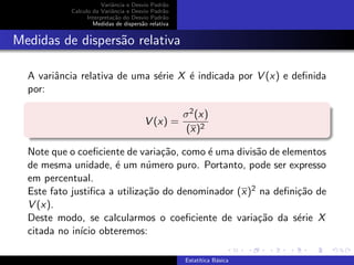 Variˆancia e Desvio Padr˜ao
Calculo da Variˆancia e Desvio Padr˜ao
Interpreta¸c˜ao do Desvio Padr˜ao
Medidas de dispers˜ao relativa
Medidas de dispers˜ao relativa
A variˆancia relativa de uma s´erie X ´e indicada por V (x) e deﬁnida
por:
V (x) =
σ2(x)
(x)2
Note que o coeﬁciente de varia¸c˜ao, como ´e uma divis˜ao de elementos
de mesma unidade, ´e um n´umero puro. Portanto, pode ser expresso
em percentual.
Este fato justiﬁca a utiliza¸c˜ao do denominador (x)2 na deﬁni¸c˜ao de
V (x).
Deste modo, se calcularmos o coeﬁciente de varia¸c˜ao da s´erie X
citada no in´ıcio obteremos:
Estat´ıtica B´asica
 