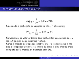 Variˆancia e Desvio Padr˜ao
Calculo da Variˆancia e Desvio Padr˜ao
Interpreta¸c˜ao do Desvio Padr˜ao
Medidas de dispers˜ao relativa
Medidas de dispers˜ao relativa
CV(x) =
2
10
= 0, 2 ou 20%
Calculando o coeﬁciente de varia¸c˜ao da s´erie Y obteremos:
CV(y) =
5
100
= 0, 05 ou 5%
Comparando os valores destes dois coeﬁcientes conclu´ımos que a
s´erie X admite maior dispers˜ao relativa.
Como a medida de dispers˜ao relativa leva em considera¸c˜ao a me-
dida de dispers˜ao absoluta e a m´edia da s´erie, ´e uma medida mais
completa que a medida de dispers˜ao absoluta.
Estat´ıtica B´asica
 