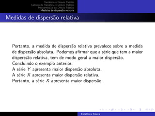 Variˆancia e Desvio Padr˜ao
Calculo da Variˆancia e Desvio Padr˜ao
Interpreta¸c˜ao do Desvio Padr˜ao
Medidas de dispers˜ao relativa
Medidas de dispers˜ao relativa
Portanto, a medida de dispers˜ao relativa prevalece sobre a medida
de dispers˜ao absoluta. Podemos aﬁrmar que a s´erie que tem a maior
disperss˜ao relativa, tem de modo geral a maior dispers˜ao.
Concluindo o exemplo anterior:
A s´erie Y apresenta maior dispers˜ao absoluta.
A s´erie X apresenta maior dispers˜ao relativa.
Portanto, a s´erie X apresenta maior dispers˜ao.
Estat´ıtica B´asica
 