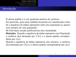 Variˆancia e Desvio Padr˜ao
Calculo da Variˆancia e Desvio Padr˜ao
Interpreta¸c˜ao do Desvio Padr˜ao
Medidas de dispers˜ao relativa
Introdu¸c˜ao
O desvio padr˜ao ´e a raiz quadrada positiva da variˆancia.
Em particular, para estas medidas levaremos em considera¸c˜ao o fato
de a sequˆencia de dados representar toda uma popula¸c˜ao ou apenas
uma amostra de uma popula¸c˜ao.
No ﬁnal desta sec¸c˜ao justiﬁcaremos esta necessidade.
Nota¸c˜oes: Quando a sequˆencia de dados representa uma Popula¸c˜ao
a variˆancia ser´a denotada por σ2(x) e o desvio padr˜ao correspon-
dente por σ(x).
Quando a sequˆencia de dados representa uma amostra, a variˆancia
ser´a denotada por s2(x) e o desvio padr˜ao correspondente por s(x).
Estat´ıtica B´asica
 