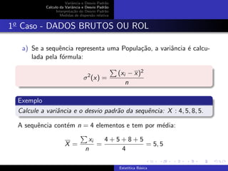 Variˆancia e Desvio Padr˜ao
Calculo da Variˆancia e Desvio Padr˜ao
Interpreta¸c˜ao do Desvio Padr˜ao
Medidas de dispers˜ao relativa
1o
Caso - DADOS BRUTOS OU ROL
a) Se a sequˆencia representa uma Popula¸c˜ao, a variˆancia ´e calcu-
lada pela f´ormula:
σ2
(x) =
(xi − x)2
n
Exemplo
Calcule a variˆancia e o desvio padr˜ao da sequˆencia: X : 4, 5, 8, 5.
A sequˆencia cont´em n = 4 elementos e tem por m´edia:
X =
xi
n
=
4 + 5 + 8 + 5
4
= 5, 5
Estat´ıtica B´asica
 