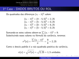 Variˆancia e Desvio Padr˜ao
Calculo da Variˆancia e Desvio Padr˜ao
Interpreta¸c˜ao do Desvio Padr˜ao
Medidas de dispers˜ao relativa
1o
Caso - DADOS BRUTOS OU ROL
Os quadrados das diferen¸cas (xi − x)2 valem:
(xi − x)2 = (4 − 5, 5)2 = 2, 25
(xi − x)2 = (5 − 5, 5)2 = 0, 25
(xi − x)2 = (8 − 5, 5)2 = 6, 25
(xi − x)2 = (5 − 5, 5)2 = 0, 25
Somando-se estes valores obtem-se (xi − x)2 = 9.
Substituindo esses valores na f´ormula da variˆancia, teremos:
σ2
(x) =
(xi − x)2
n
=
9
4
= 2, 25
Como o desvio padr˜ao ´e a raiz quadrada positiva da variˆancia,
σ(x) = σ2(x) = 2, 25 = 1, 5 unidades.
Estat´ıtica B´asica
 