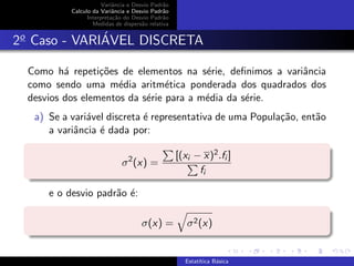 Variˆancia e Desvio Padr˜ao
Calculo da Variˆancia e Desvio Padr˜ao
Interpreta¸c˜ao do Desvio Padr˜ao
Medidas de dispers˜ao relativa
2o
Caso - VARI´AVEL DISCRETA
Como h´a repeti¸c˜oes de elementos na s´erie, deﬁnimos a variˆancia
como sendo uma m´edia aritm´etica ponderada dos quadrados dos
desvios dos elementos da s´erie para a m´edia da s´erie.
a) Se a vari´avel discreta ´e representativa de uma Popula¸c˜ao, ent˜ao
a variˆancia ´e dada por:
σ2
(x) =
[(xi − x)2.fi ]
fi
e o desvio padr˜ao ´e:
σ(x) = σ2(x)
Estat´ıtica B´asica
 