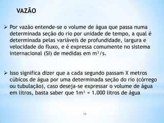 VAZÃO
 Por vazão entende-se o volume de água que passa numa
determinada seção do rio por unidade de tempo, a qual é
determinada pelas variáveis de profundidade, largura e
velocidade do fluxo, e é expressa comumente no sistema
internacional (SI) de medidas em m³/s.
 Isso significa dizer que a cada segundo passam X metros
cúbicos de água por uma determinada seção do rio (córrego
ou tubulação), caso deseja-se expressar o volume de água
em litros, basta saber que 1m³ = 1.000 litros de água
10
 