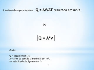 A vazão é dada pela fórmula: Q = ∆V/∆T resultado em m³/s
Ou
Q = A*v
Onde:
Q = Vazão em m³/s.
A = área da secção transversal em m².
v= velocidade da água em m/s.
11
 