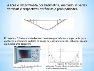 A área é determinada por batimetria, medindo-se várias
verticais e respectivas distâncias e profundidades.
Ecosonda - O levantamento batimétrico é um procedimento importante para
conhecer a geometria do leito do canal, seja de um lago, rio, estuário, oceano
ou mesmo uma barragem
12
 