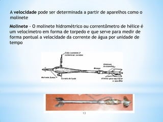 A velocidade pode ser determinada a partir de aparelhos como o
molinete
Molinete - O molinete hidrométrico ou correntômetro de hélice é
um velocímetro em forma de torpedo e que serve para medir de
forma pontual a velocidade da corrente de água por unidade de
tempo
13
 