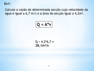 Calcule a vazão de determinada secção cuja velocidade da
água é igual a 6,7 m/s e a área da secção igual a 4,2m².
Q = A*v
Q = 4,2*6,7 =
28,1m³/s
Ex1:
16
 