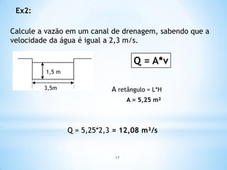 Ex2:
Calcule a vazão em um canal de drenagem, sabendo que a
velocidade da água é igual a 2,3 m/s.
1,5 m
3,5m
Q = A*v
A retângulo = L*H
A = 5,25 m²
Q = 5,25*2,3 = 12,08 m³/s
17
 