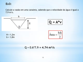 Calcule a vazão em uma canaleta, sabendo que a velocidade da água é igual a
7,9 m/s.
Ex3:
b
Q = A*v
H = 1,2m
b = 1,0m
Q = 0.6*7.9 = 4.74 m³/s
18
 