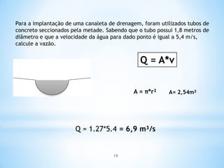 Para a implantação de uma canaleta de drenagem, foram utilizados tubos de
concreto seccionados pela metade. Sabendo que o tubo possui 1,8 metros de
diâmetro e que a velocidade da água para dado ponto é igual a 5,4 m/s,
calcule a vazão.
A = π*r²
Q = A*v
A= 2,54m²
Q = 1.27*5.4 = 6,9 m³/s
19
 