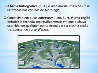 A bacia hidrográfica (B.H.) é uma das delimitações mais
utilizadas nos estudos de hidrologia.
 Como visto em aulas anteriores, uma B. H. é uma região
definida e fechada topograficamente em que a chuva
ocorrida em qualquer ponto drena para a mesma seção
transversal do curso-d’água.
2
 