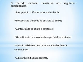 O método racional baseia-se nos seguintes
pressupostos:
Precipitação uniforme sobre toda a bacia;
Precipitação uniforme na duração da chuva;
A intensidade da chuva é constante;
O coeficiente de escoamento superficial é constante;
A vazão máxima ocorre quando toda a bacia está
contribuindo;
Aplicável em bacias pequenas.23
 
