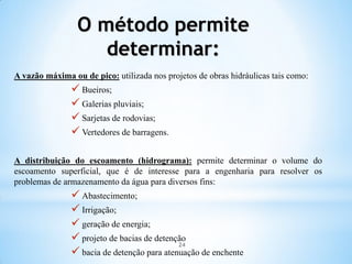 O método permite
determinar:
A vazão máxima ou de pico: utilizada nos projetos de obras hidráulicas tais como:
 Bueiros;
 Galerias pluviais;
 Sarjetas de rodovias;
 Vertedores de barragens.
A distribuição do escoamento (hidrograma): permite determinar o volume do
escoamento superficial, que é de interesse para a engenharia para resolver os
problemas de armazenamento da água para diversos fins:
 Abastecimento;
 Irrigação;
 geração de energia;
 projeto de bacias de detenção
 bacia de detenção para atenuação de enchente
24
 