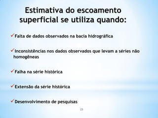Estimativa do escoamento
superficial se utiliza quando:
Falta de dados observados na bacia hidrográfica
Inconsistências nos dados observados que levam a séries não
homogêneas
Falha na série histórica
Extensão da série histórica
Desenvolvimento de pesquisas
25
 