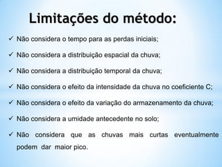  Não considera o tempo para as perdas iniciais;
 Não considera a distribuição espacial da chuva;
 Não considera a distribuição temporal da chuva;
 Não considera o efeito da intensidade da chuva no coeficiente C;
 Não considera o efeito da variação do armazenamento da chuva;
 Não considera a umidade antecedente no solo;
 Não considera que as chuvas mais curtas eventualmente
podem dar maior pico.
Limitações do método:
 
