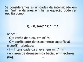 Se consideramos as unidades da intensidade em
mm/min e da área em ha, a equação pode ser
escrita como:
Q = 0,1667 * C * i * A
onde:
- Q = vazão de pico, em m³/s;
- C = coeficiente de escoamento superficial
(runoff), tabelado;
- i = intensidade da chuva, em mm/min;
- A = área de drenagem da bacia, em hectares
(ha). 28
 