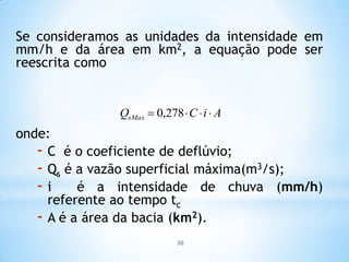 AiCQsMax  278,0
Se consideramos as unidades da intensidade em
mm/h e da área em km2, a equação pode ser
reescrita como
onde:
- C é o coeficiente de deflúvio;
- Qs é a vazão superficial máxima(m3/s);
- i é a intensidade de chuva (mm/h)
referente ao tempo tc
- A é a área da bacia (km2).
30
 