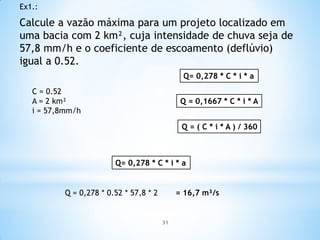 Calcule a vazão máxima para um projeto localizado em
uma bacia com 2 km², cuja intensidade de chuva seja de
57,8 mm/h e o coeficiente de escoamento (deflúvio)
igual a 0.52.
Ex1.:
C = 0.52
A = 2 km²
i = 57,8mm/h
Q= 0,278 * C * i * a
Q = 0,1667 * C * i * A
Q = ( C * i * A ) / 360
Q= 0,278 * C * i * a
Q = 0,278 * 0.52 * 57,8 * 2 = 16,7 m³/s
31
 