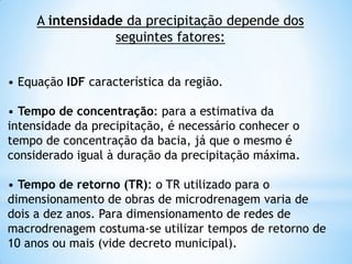 A intensidade da precipitação depende dos
seguintes fatores:
• Equação IDF característica da região.
• Tempo de concentração: para a estimativa da
intensidade da precipitação, é necessário conhecer o
tempo de concentração da bacia, já que o mesmo é
considerado igual à duração da precipitação máxima.
• Tempo de retorno (TR): o TR utilizado para o
dimensionamento de obras de microdrenagem varia de
dois a dez anos. Para dimensionamento de redes de
macrodrenagem costuma-se utilizar tempos de retorno de
10 anos ou mais (vide decreto municipal).32
 
