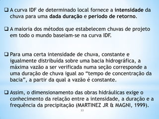  A curva IDF de determinado local fornece a intensidade da
chuva para uma dada duração e período de retorno.
 A maioria dos métodos que estabelecem chuvas de projeto
em todo o mundo baseiam-se na curva IDF.
 Para uma certa intensidade de chuva, constante e
igualmente distribuída sobre uma bacia hidrográfica, a
máxima vazão a ser verificada numa seção corresponde a
uma duração de chuva igual ao “tempo de concentração da
bacia”, a partir da qual a vazão é constante.
 Assim, o dimensionamento das obras hidráulicas exige o
conhecimento da relação entre a intensidade, a duração e a
frequência da precipitação (MARTINEZ JR & MAGNI, 1999).
33
 