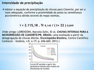 Intensidade de precipitação
Adotar a equação de precipitação de chuvas para Cianorte, por ser a
mais adequada, conforme a proximidade do posto ou semelhança
pluviométrica obtido através do mapa isoietas.
i = 2.115,18 . Tr 0,145 / ( t+ 22 ) 0,849
(Vide artigo: LORENZONI, Marcelo Zolin. Et al. CHUVAS INTENSAS PARA A
MICRORREGIÃO DE CIANORTE/PR, BRASIL: uma avaliação a partir da
desagregação de chuvas diárias. Enciclopédia Biosfera, Centro Científico
Conhecer - Goiânia, v.9, n.17; p. 656-669, 2013.)
Curvas IDF geradas a partir dos
parâmetros obtidos pelo modelo de
distribuição de Gumbel.
36
 