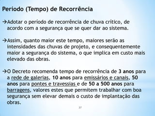 Período (Tempo) de Recorrência
Adotar o período de recorrência de chuva crítico, de
acordo com a segurança que se quer dar ao sistema.
Assim, quanto maior este tempo, maiores serão as
intensidades das chuvas de projeto, e consequentemente
maior a segurança do sistema, o que implica em custo mais
elevado das obras.
O Decreto recomenda tempo de recorrência de 3 anos para
a rede de galerias, 10 anos para emissários e canais, 50
anos para pontes e travessias e de 50 a 500 anos para
barragens, valores estes que permitem trabalhar com boa
segurança sem elevar demais o custo de implantação das
obras.
37
 