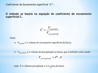 Onde:
 Vescoado é o volume do escoamento superficial da bacia;
 Vprecipitado é o volume da precipitação na bacia, que é definido como sendo:
onde: P é a lâmina precipitada e A é a área da bacia.
O método se baseia na equação do coeficiente de escoamento
superficial C.
oprecipitad
escoado
V
V
C 
APV oprecipitad 
Coeficiente de Escoamento superficial “C” :
39
 