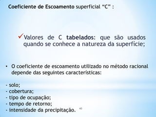 Coeficiente de Escoamento superficial “C” :
Valores de C tabelados: que são usados
quando se conhece a natureza da superfície;
• O coeficiente de escoamento utilizado no método racional
depende das seguintes características:
- solo;
- cobertura;
- tipo de ocupação;
- tempo de retorno;
- intensidade da precipitação. 40
 