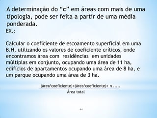 44
A determinação do “c” em áreas com mais de uma
tipologia, pode ser feita a partir de uma média
ponderada.
EX.:
Calcular o coeficiente de escoamento superficial em uma
B.H, utilizando os valores de coeficiente críticos, onde
encontramos área com residências em unidades
múltiplas em conjunto, ocupando uma área de 11 ha,
edifícios de apartamentos ocupando uma área de 8 ha, e
um parque ocupando uma área de 3 ha.
(área*coeficiente)+(área*coeficiente)+ n .....
Área total
 