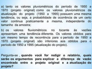a) tanto os valores pluviométricos do período de 1950 a
1970 (projeto original) como os valores pluviométricos da
atualização do projeto (1950 a 1995) possuem uma mesma
tendência, ou seja, a probabilidade de ocorrência de um certo
valor continua praticamente a mesma, independente do
tamanho da amostra;
b) os valores fluviométricos no tocante às vazões
apresentam uma tendência diferente. Os valores obtidos para
um mesmo tempo de recorrência para o período de 1950 a
1970 (projeto original) são inferiores aos obtidos para o
período de 1950 a 1995 (atualização do projeto).
Pergunta-se , quando você for redigir o relatório, quais
serão os argumentos para explicar a diferença de vazão
encontrada entre o projeto original e a atualização do
projeto?
 