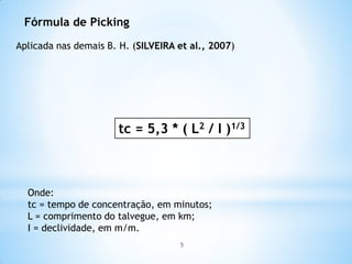 Fórmula de Picking
Aplicada nas demais B. H. (SILVEIRA et al., 2007)
tc = 5,3 * ( L2 / I )1/3
Onde:
tc = tempo de concentração, em minutos;
L = comprimento do talvegue, em km;
I = declividade, em m/m.
5
 