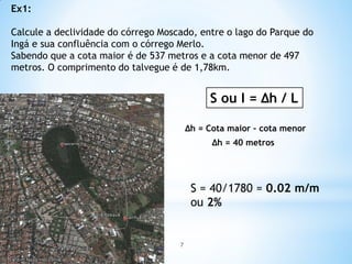 Ex1:
Calcule a declividade do córrego Moscado, entre o lago do Parque do
Ingá e sua confluência com o córrego Merlo.
Sabendo que a cota maior é de 537 metros e a cota menor de 497
metros. O comprimento do talvegue é de 1,78km.
S ou I = ∆h / L
S = 40/1780 = 0.02 m/m
ou 2%
∆h = Cota maior – cota menor
∆h = 40 metros
7
 