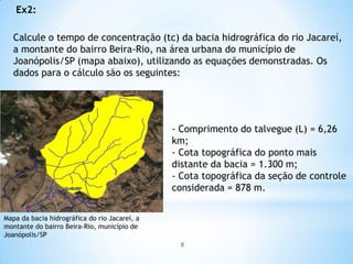 Calcule o tempo de concentração (tc) da bacia hidrográfica do rio Jacareí,
a montante do bairro Beira-Rio, na área urbana do município de
Joanópolis/SP (mapa abaixo), utilizando as equações demonstradas. Os
dados para o cálculo são os seguintes:
Ex2:
- Comprimento do talvegue (L) = 6,26
km;
- Cota topográfica do ponto mais
distante da bacia = 1.300 m;
- Cota topográfica da seção de controle
considerada = 878 m.
Mapa da bacia hidrográfica do rio Jacareí, a
montante do bairro Beira-Rio, município de
Joanópolis/SP
8
 