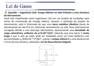 Questão – Engenharia Civil: Campo Elétrico no Solo Próximo a uma Estrutura
de Aterramento
Você está trabalhando como engenheiro civil em um projeto de fundações para
torres de transmissão de energia elétrica. Durante a avaliação do projeto de
aterramento, você é informado de que uma barra metálica cilíndrica (haste de
aterramento) de raio R=2 cm, enterrada verticalmente no solo, ficou eletricamente
carregada devido a uma descarga eletrostática, apresentando uma densidade de
carga volumétrica uniforme de ρ=5×10−6 C/m3. Sabendo que essa barra é muito
longa e que o solo ao redor pode ser modelado como um meio dielétrico com
permissividade ε0=8,85×10−12 C2/Nm2, calcule o campo elétrico E a uma distância de
r=4 cm do eixo da barra, utilizando a Lei de Gauss (forma integral).
Lei de Gauss
 