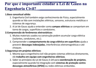 Por que é importante estudar a Lei de Gauss na
Engenharia Civil?
1.Base conceitual sólida:
1. Engenharia Civil também exige conhecimento de Física, especialmente
quando se lida com instalações elétricas, sensores, estruturas metálicas e
sistemas de segurança.
2. A Lei de Gauss ajuda a entender como campos elétricos se comportam em
torno de cargas, superfícies e condutores.
2.Compreensão de fenômenos eletrostáticos:
1. Muitos materiais usados na construção podem acumular carga elétrica
(isolantes, condutores, etc.).
2. Compreender o comportamento da carga elétrica em superfícies ajuda a
prevenir descargas indesejadas, interferências eletromagnéticas e até
choques.
3.Segurança em projetos elétricos:
1. Mesmo que o engenheiro civil não projete sistemas elétricos diretamente,
ele trabalha em equipe com engenheiros elétricos.
2. Saber os princípios da Lei de Gauss é útil para coordenação de projetos,
especialmente quando há integração com sistemas de proteção contra
descargas atmosféricas (SPDA) ou redes elétricas embutidas.
 