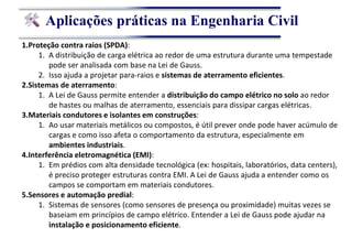 Aplicações práticas na Engenharia Civil
1.Proteção contra raios (SPDA):
1. A distribuição de carga elétrica ao redor de uma estrutura durante uma tempestade
pode ser analisada com base na Lei de Gauss.
2. Isso ajuda a projetar para-raios e sistemas de aterramento eficientes.
2.Sistemas de aterramento:
1. A Lei de Gauss permite entender a distribuição do campo elétrico no solo ao redor
de hastes ou malhas de aterramento, essenciais para dissipar cargas elétricas.
3.Materiais condutores e isolantes em construções:
1. Ao usar materiais metálicos ou compostos, é útil prever onde pode haver acúmulo de
cargas e como isso afeta o comportamento da estrutura, especialmente em
ambientes industriais.
4.Interferência eletromagnética (EMI):
1. Em prédios com alta densidade tecnológica (ex: hospitais, laboratórios, data centers),
é preciso proteger estruturas contra EMI. A Lei de Gauss ajuda a entender como os
campos se comportam em materiais condutores.
5.Sensores e automação predial:
1. Sistemas de sensores (como sensores de presença ou proximidade) muitas vezes se
baseiam em princípios de campo elétrico. Entender a Lei de Gauss pode ajudar na
instalação e posicionamento eficiente.
 