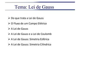  Do que trata a Lei de Gauss
 O Fluxo de um Campo Elétrico
 A Lei de Gauss
 A Lei de Gauss e a Lei de Coulomb
 A Lei de Gauss: Simetria Esférica
 A Lei de Gauss: Simetria Cilíndrica
Tema: Lei de Gauss
 