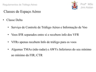 Profº MSc
Jimi Aislan
Regulamentos de Tráfego Aéreo
• Classe Delta
• Serviço de Controle de Tráfego Aéreo e Informação de Voo
• Voos IFR separados entre si e recebem info dos VFR
• VFRs apenas recebem Info de tráfego para os voos
• Algumas TMAs (não radar) e AWYs Inferiores do seu mínimo
ao mínimo da FIR; CTR
Classes de Espaço Aéreo
 