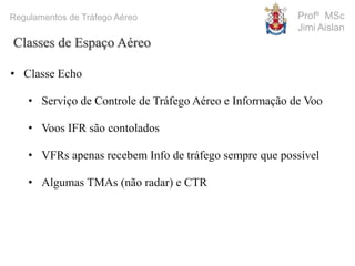 Profº MSc
Jimi Aislan
Regulamentos de Tráfego Aéreo
• Classe Echo
• Serviço de Controle de Tráfego Aéreo e Informação de Voo
• Voos IFR são contolados
• VFRs apenas recebem Info de tráfego sempre que possível
• Algumas TMAs (não radar) e CTR
Classes de Espaço Aéreo
 