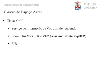 Profº MSc
Jimi Aislan
Regulamentos de Tráfego Aéreo
• Classe Golf
• Serviço de Informação de Voo quando requerido
• Permitidos Voos IFR e VFR (Assessoramento só p/IFR)
• FIR
Classes de Espaço Aéreo
 