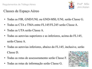 Profº MSc
Jimi Aislan
Regulamentos de Tráfego Aéreo
Classes de Espaço Aéreo
• Todas as FIR, GND/UNL ou GND-MSL/UNL serão Classe G.
• Todas as CTA e TMA entre FL145/FL245 serão Classe A.
• Todas as UTA serão Classe A.
• Todas as aerovias superiores e as inferiores, acima do FL145,
serão Classe A.
• Todas as aerovias inferiores, abaixo do FL145, inclusive, serão
Classe D.
• Todas as rotas de assessoramento serão Classe F.
• Todas as rotas de informação serão Classe G.
 