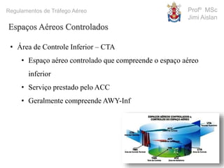 Profº MSc
Jimi Aislan
Regulamentos de Tráfego Aéreo
Espaços Aéreos Controlados
• Área de Controle Inferior – CTA
• Espaço aéreo controlado que compreende o espaço aéreo
inferior
• Serviço prestado pelo ACC
• Geralmente compreende AWY-Inf
 