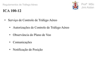 Profº MSc
Jimi Aislan
Regulamentos de Tráfego Aéreo
• Serviço de Controle de Tráfego Aéreo
• Autorizações de Controle de Tráfego Aéreo
• Observância do Plano de Voo
• Comunicações
• Notificação de Posição
ICA 100-12
 