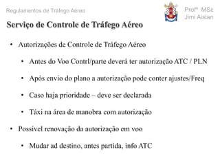 Profº MSc
Jimi Aislan
Regulamentos de Tráfego Aéreo
• Autorizações de Controle de Tráfego Aéreo
• Antes do Voo Contrl/parte deverá ter autorização ATC / PLN
• Após envio do plano a autorização pode conter ajustes/Freq
• Caso haja prioridade – deve ser declarada
• Táxi na área de manobra com autorização
• Possível renovação da autorização em voo
• Mudar ad destino, antes partida, info ATC
Serviço de Controle de Tráfego Aéreo
 