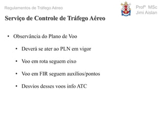 Profº MSc
Jimi Aislan
Regulamentos de Tráfego Aéreo
• Observância do Plano de Voo
• Deverá se ater ao PLN em vigor
• Voo em rota seguem eixo
• Voo em FIR seguem auxílios/pontos
• Desvios desses voos info ATC
Serviço de Controle de Tráfego Aéreo
 