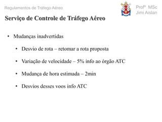 Profº MSc
Jimi Aislan
Regulamentos de Tráfego Aéreo
• Mudanças inadvertidas
• Desvio de rota – retomar a rota proposta
• Variação de velocidade – 5% info ao órgão ATC
• Mudança de hora estimada – 2min
• Desvios desses voos info ATC
Serviço de Controle de Tráfego Aéreo
 